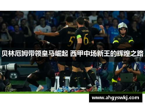 贝林厄姆带领皇马崛起 西甲中场新王的辉煌之路