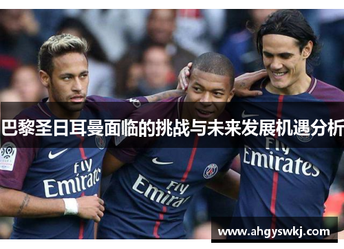 巴黎圣日耳曼面临的挑战与未来发展机遇分析 巴黎圣日耳曼面临的挑战与未来发展机遇分析