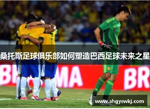 桑托斯足球俱乐部如何塑造巴西足球未来之星