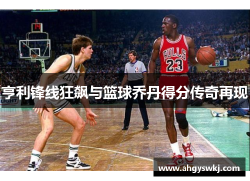亨利锋线狂飙与篮球乔丹得分传奇再现