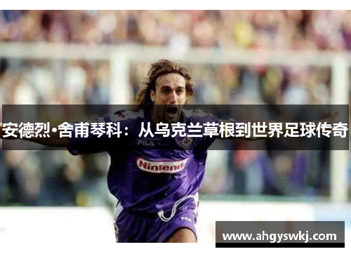 安德烈·舍甫琴科：从乌克兰草根到世界足球传奇