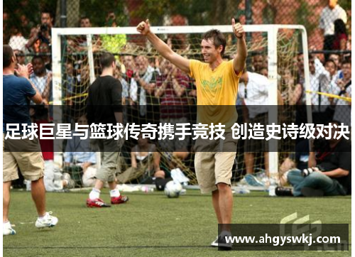 足球巨星与篮球传奇携手竞技 创造史诗级对决