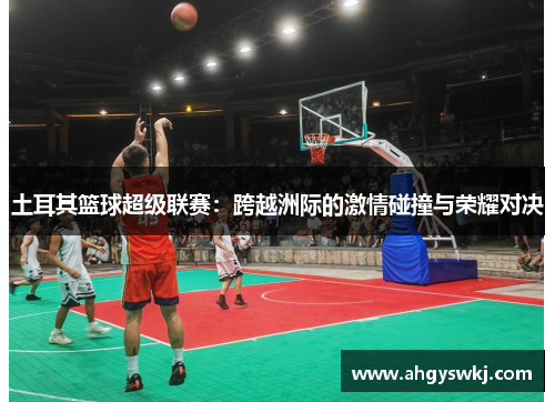 土耳其篮球超级联赛:跨越洲际的激情碰撞与荣耀对决 土耳其篮球超级联赛:跨越洲际的激情碰撞与荣耀对决
