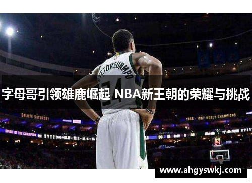 字母哥引领雄鹿崛起 NBA新王朝的荣耀与挑战