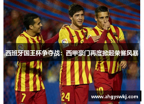 西班牙国王杯争夺战：西甲豪门再度掀起荣誉风暴